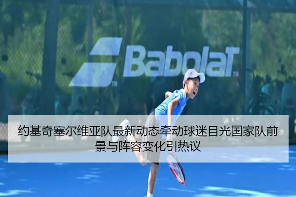 约基奇塞尔维亚队最新动态牵动球迷目光国家队前景与阵容变化引热议